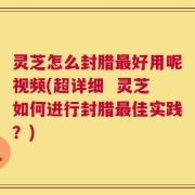 灵芝怎么封腊最好用呢视频(超详细  灵芝如何进行封腊最佳实践？)