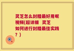 灵芝怎么封腊最好用呢视频(超详细  灵芝如何进行封腊最佳实践？)
