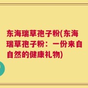 东海瑞草孢子粉(东海瑞草孢子粉：一份来自自然的健康礼物)