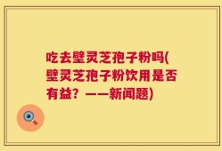 吃去壁灵芝孢子粉吗(壁灵芝孢子粉饮用是否有益？——新闻题)