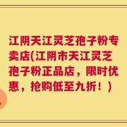 江阴天江灵芝孢子粉专卖店(江阴市天江灵芝孢子粉正品店，限时优惠，抢购低至九折！)