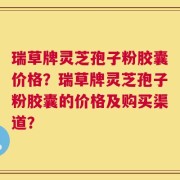 瑞草牌灵芝孢子粉胶囊价格？瑞草牌灵芝孢子粉胶囊的价格及购买渠道？