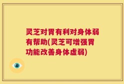 灵芝对胃有利对身体弱有帮助(灵芝可增强胃功能改善身体虚弱)