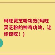 玛旺灵芝粉功效(玛旺灵芝粉的神奇功效，让你惊叹！)
