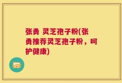 张勇 灵芝孢子粉(张勇推荐灵芝孢子粉，呵护健康)