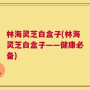 林海灵芝白盒子(林海灵芝白盒子——健康必备)