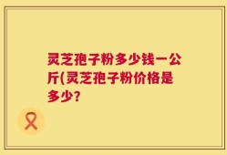 灵芝孢子粉多少钱一公斤(灵芝孢子粉价格是多少？