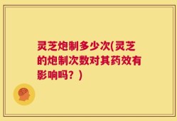 灵芝炮制多少次(灵芝的炮制次数对其药效有影响吗？)