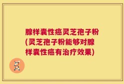 腺样囊性癌灵芝孢子粉(灵芝孢子粉能够对腺样囊性癌有治疗效果)