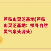 芦荻山灵芝基地(芦荻山灵芝基地：探寻自然灵气泉头源头)