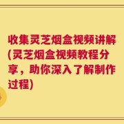 收集灵芝烟盒视频讲解(灵芝烟盒视频教程分享，助你深入了解制作过程)