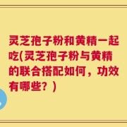 灵芝孢子粉和黄精一起吃(灵芝孢子粉与黄精的联合搭配如何，功效有哪些？)