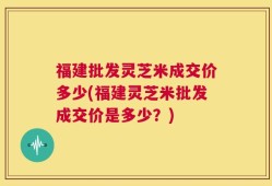 福建批发灵芝米成交价多少(福建灵芝米批发成交价是多少？)