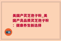 美国产灵芝孢子粉_美国产高品质灵芝孢子粉：健康养生新选择