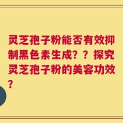 灵芝孢子粉能否有效抑制黑色素生成？？探究灵芝孢子粉的美容功效？