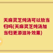 天麻灵芝炖汤可以放当归吗(天麻灵芝炖汤加当归更添滋补效果)