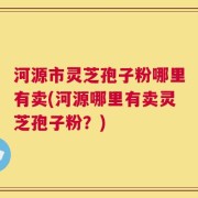 河源市灵芝孢子粉哪里有卖(河源哪里有卖灵芝孢子粉？)