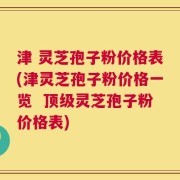 津 灵芝孢子粉价格表(津灵芝孢子粉价格一览  顶级灵芝孢子粉价格表)