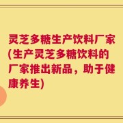 灵芝多糖生产饮料厂家(生产灵芝多糖饮料的厂家推出新品，助于健康养生)