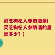灵芝枸杞人参泡酒量(灵芝枸杞人参酿酒的量是多少？)