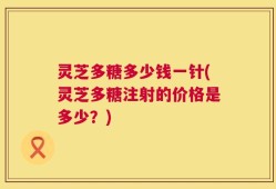 灵芝多糖多少钱一针(灵芝多糖注射的价格是多少？)
