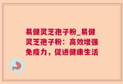 易健灵芝孢子粉_易健灵芝孢子粉：高效增强免疫力，促进健康生活