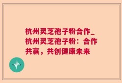 杭州灵芝孢子粉合作_杭州灵芝孢子粉：合作共赢，共创健康未来