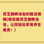 灵芝健脾汤包的做法视频(教你做灵芝健脾汤包，让你轻松享用养生美食！)