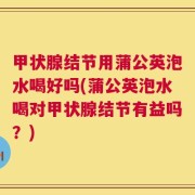 甲状腺结节用蒲公英泡水喝好吗(蒲公英泡水喝对甲状腺结节有益吗？)