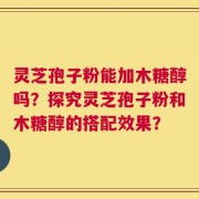 灵芝孢子粉能加木糖醇吗？探究灵芝孢子粉和木糖醇的搭配效果？