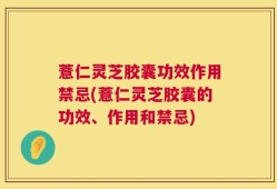 薏仁灵芝胶囊功效作用禁忌(薏仁灵芝胶囊的功效、作用和禁忌)