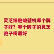 灵芝细胞破壁机哪个牌子好？哪个牌子的灵芝孢子粉最好