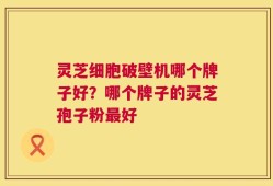 灵芝细胞破壁机哪个牌子好？哪个牌子的灵芝孢子粉最好