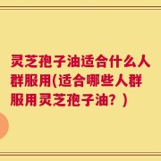 灵芝孢子油适合什么人群服用(适合哪些人群服用灵芝孢子油？)