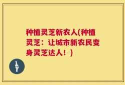 种植灵芝新农人(种植灵芝：让城市新农民变身灵芝达人！)