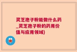 灵芝孢子粉能做什么药_灵芝孢子粉的药用价值与应用领域)