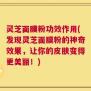 灵芝面膜粉功效作用(发现灵芝面膜粉的神奇效果，让你的皮肤变得更美丽！)