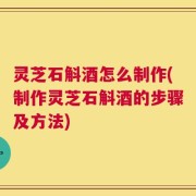 灵芝石斛酒怎么制作(制作灵芝石斛酒的步骤及方法)