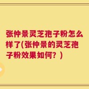 张仲景灵芝孢子粉怎么样了(张仲景的灵芝孢子粉效果如何？)
