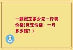一颗灵芝多少元一斤啊价格(灵芝价格：一斤多少钱？)