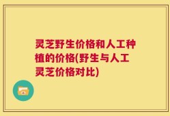 灵芝野生价格和人工种植的价格(野生与人工灵芝价格对比)