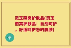 灵芝燕窝护肤品(灵芝燕窝护肤品：自然呵护，舒适呵护您的肌肤)