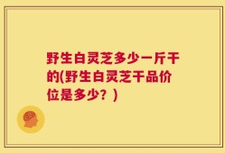 野生白灵芝多少一斤干的(野生白灵芝干品价位是多少？)