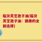 临汾灵芝孢子油(临汾灵芝孢子油：健康的全新选择)