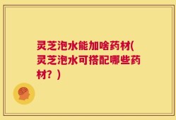 灵芝泡水能加啥药材(灵芝泡水可搭配哪些药材？)
