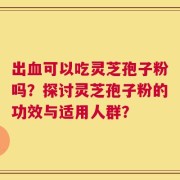 出血可以吃灵芝孢子粉吗？探讨灵芝孢子粉的功效与适用人群？