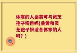 体寒的人桑黄可与灵芝孢子粉用吗(桑黄和灵芝孢子粉适合体寒的人吗？)