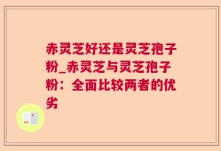 赤灵芝好还是灵芝孢子粉_赤灵芝与灵芝孢子粉：全面比较两者的优劣