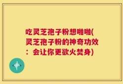 吃灵芝孢子粉想啪啪(灵芝孢子粉的神奇功效：会让你更欲火焚身)