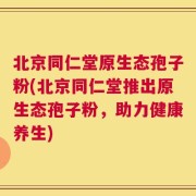 北京同仁堂原生态孢子粉(北京同仁堂推出原生态孢子粉，助力健康养生)